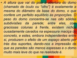• A altura que vai do piso à abertura do domo
(chamado de óculo ou “olho”) é exatamente a
mesma do diâmetro da base do domo, o que
confere um perfeito equilíbrio às proporções. O
peso do domo concentra-se nas oito sólidas
subdivisões da parede; entre elas, com
graciosas colunas à frente, existem nichos
ousadamente cavados na espessura maciça do
concreto, e estes, embora independentes entre
si, produzem o efeito de um espaço aberto por
trás dos suportes, dando-nos a impressão de
que as paredes são menos espessas e o domo
muito mais leve do que na realidade é.
 
