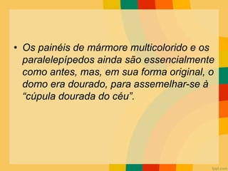• Os painéis de mármore multicolorido e os
paralelepípedos ainda são essencialmente
como antes, mas, em sua forma original, o
domo era dourado, para assemelhar-se à
“cúpula dourada do céu”.
 