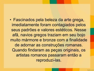 • Fascinados pela beleza da arte grega,
imediatamente foram contagiados pelos
seus padrões e valores estéticos. Nesse
afã, navios gregos traziam em seu bojo
muito mármore e bronze com a finalidade
de adornar as construções romanas.
Quando findaram as peças originais, os
artistas romanos passaram então a
reproduzi-las.
 