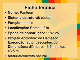Ficha técnica
• Nome: Panteon
• Sistema estrutural: cúpula
• Função: templo
• Localização: Roma, Itália
• Época da construção: 118-125
• Projeto Apolodoro de Damasco
Execução: autor desconhecido
Dimensões: diâmetro: 43,5 m; altura:
43,5 m
• Materialconcreto natural
 