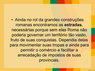 • Ainda no rol da grandes construções
romanas encontramos as estradas,
necessárias porque sem elas Roma não
poderia governar um território tão vasto,
fruto de suas conquistas. Dependia delas
para movimentar suas tropas e ainda para
permitir o comércio e facilitar a
arrecadação de impostos de suas
províncias.
 