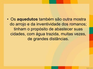 • Os aquedutos também são outra mostra
do arrojo e da inventividade dos romanos;
tinham o propósito de abastecer suas
cidades, com água trazida, muitas vezes,
de grandes distâncias.
 