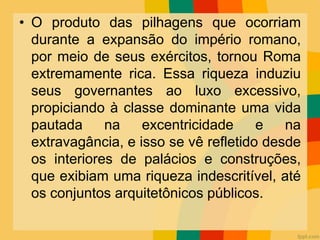 • O produto das pilhagens que ocorriam
durante a expansão do império romano,
por meio de seus exércitos, tornou Roma
extremamente rica. Essa riqueza induziu
seus governantes ao luxo excessivo,
propiciando à classe dominante uma vida
pautada na excentricidade e na
extravagância, e isso se vê refletido desde
os interiores de palácios e construções,
que exibiam uma riqueza indescritível, até
os conjuntos arquitetônicos públicos.
 