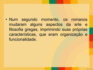 • Num segundo momento, os romanos
mudaram alguns aspectos da arte e
filosofia gregas, imprimindo suas próprias
características, que eram organização e
funcionalidade.
 