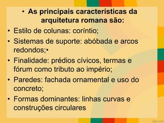 • As principais características da
arquitetura romana são:
• Estilo de colunas: coríntio;
• Sistemas de suporte: abóbada e arcos
redondos;•
• Finalidade: prédios cívicos, termas e
fórum como tributo ao império;
• Paredes: fachada ornamental e uso do
concreto;
• Formas dominantes: linhas curvas e
construções circulares
 