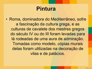 Pintura
• Roma, dominadora do Mediterrâneo, sofre
a fascinação da cultura grega, e as
culturas de cavalete dos mestres gregos
do século IV ou do III foram levadas para
lá rodeadas de uma aura de admiração.
Tomadas como modelo, cópias murais
delas foram utilizadas na decoração de
vilas e de palácios.
 