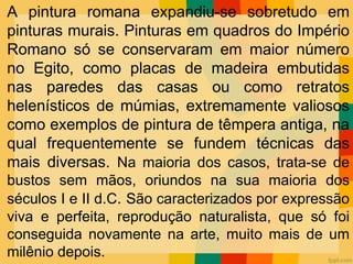 A pintura romana expandiu-se sobretudo em
pinturas murais. Pinturas em quadros do Império
Romano só se conservaram em maior número
no Egito, como placas de madeira embutidas
nas paredes das casas ou como retratos
helenísticos de múmias, extremamente valiosos
como exemplos de pintura de têmpera antiga, na
qual frequentemente se fundem técnicas das
mais diversas. Na maioria dos casos, trata-se de
bustos sem mãos, oriundos na sua maioria dos
séculos I e II d.C. São caracterizados por expressão
viva e perfeita, reprodução naturalista, que só foi
conseguida novamente na arte, muito mais de um
milênio depois.
 
