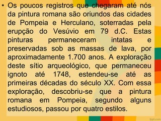 • Os poucos registros que chegaram até nós
da pintura romana são oriundos das cidades
de Pompeia e Herculano, soterradas pela
erupção do Vesúvio em 79 d.C. Estas
pinturas permaneceram intatas e
preservadas sob as massas de lava, por
aproximadamente 1.700 anos. A exploração
deste sítio arqueológico, que permaneceu
ignoto até 1748, estendeu-se até as
primeiras décadas do século XX. Com essa
exploração, descobriu-se que a pintura
romana em Pompeia, segundo alguns
estudiosos, passou por quatro estilos.
 