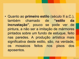• Quanto ao primeiro estilo (século II a.C.),
também chamado de “estilo da
incrustação”, pouco se pode ver de
pintura, a não ser a imitação de mármores
pintados sobre um fundo de estuque, feito
nas paredes. A produção artística mais
significativa deste estilo, são, na verdade,
os mosaicos feitos nos pisos dos
aposentos.
 