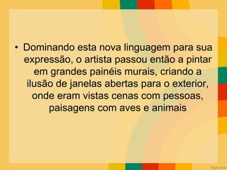 • Dominando esta nova linguagem para sua
expressão, o artista passou então a pintar
em grandes painéis murais, criando a
ilusão de janelas abertas para o exterior,
onde eram vistas cenas com pessoas,
paisagens com aves e animais
 