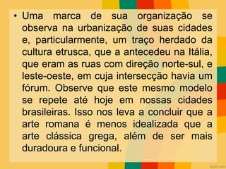 • Uma marca de sua organização se
observa na urbanização de suas cidades
e, particularmente, um traço herdado da
cultura etrusca, que a antecedeu na Itália,
que eram as ruas com direção norte-sul, e
leste-oeste, em cuja intersecção havia um
fórum. Observe que este mesmo modelo
se repete até hoje em nossas cidades
brasileiras. Isso nos leva a concluir que a
arte romana é menos idealizada que a
arte clássica grega, além de ser mais
duradoura e funcional.
 