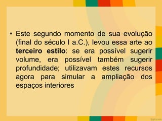• Este segundo momento de sua evolução
(final do século I a.C.), levou essa arte ao
terceiro estilo: se era possível sugerir
volume, era possível também sugerir
profundidade; utilizavam estes recursos
agora para simular a ampliação dos
espaços interiores
 