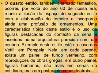 • O quarto estilo, também chamado fantástico,
ocorreu por volta do ano 60 de nossa era,
reuniu a ilusão do espaço do segundo estilo
com a elaboração do terceiro e incorporou
ainda uma profusão de ornamentos. Uma
característica típica deste estilo é o uso de
figuras destacadas do contexto da cena e
inseridas numa arquitetura parecida com um
cenário. Exemplo deste estilo está na casa dos
Vettii, em Pompeia. Nela, em cada parede,
existe um painel de fundo vermelho, com
reproduções de obras gregas, em outro painel,
figuras humanas, não mais em cenas do
cotidiano, mas em postura de cenas teatrais.
 