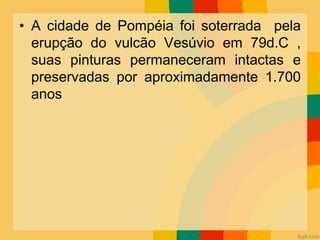 • A cidade de Pompéia foi soterrada pela
erupção do vulcão Vesúvio em 79d.C ,
suas pinturas permaneceram intactas e
preservadas por aproximadamente 1.700
anos
 