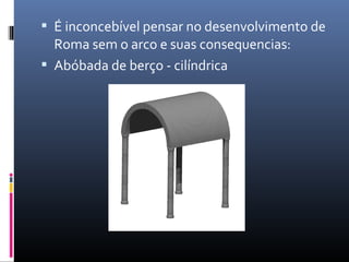  É inconcebível pensar no desenvolvimento de
Roma sem o arco e suas consequencias:
 Abóbada de berço - cilíndrica
 