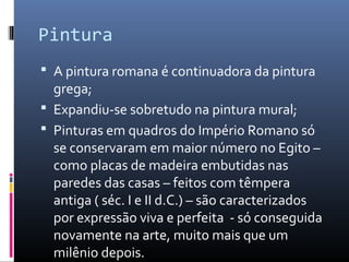 Pintura
 A pintura romana é continuadora da pintura
grega;
 Expandiu-se sobretudo na pintura mural;
 Pinturas em quadros do Império Romano só
se conservaram em maior número no Egito –
como placas de madeira embutidas nas
paredes das casas – feitos com têmpera
antiga ( séc. I e II d.C.) – são caracterizados
por expressão viva e perfeita - só conseguida
novamente na arte, muito mais que um
milênio depois.
 