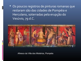  Os poucos registros de pinturas romanas que
restaram são das cidades de Pompéia e
Herculano, soterradas pela erupção do
Vesúvio, 79 d.C.
Afresco da Villa dos Mistérios, Pompéia
 