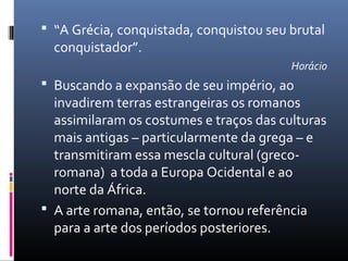  “A Grécia, conquistada, conquistou seu brutal
conquistador”.
Horácio
 Buscando a expansão de seu império, ao
invadirem terras estrangeiras os romanos
assimilaram os costumes e traços das culturas
mais antigas – particularmente da grega – e
transmitiram essa mescla cultural (greco-
romana) a toda a Europa Ocidental e ao
norte da África.
 A arte romana, então, se tornou referência
para a arte dos períodos posteriores.
 