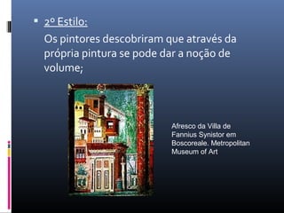  2º Estilo:
Os pintores descobriram que através da
própria pintura se pode dar a noção de
volume;
Afresco da Villa de
Fannius Synistor em
Boscoreale. Metropolitan
Museum of Art
 