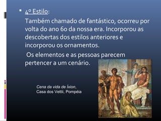  4º Estilo:
Também chamado de fantástico, ocorreu por
volta do ano 60 da nossa era. Incorporou as
descobertas dos estilos anteriores e
incorporou os ornamentos.
Os elementos e as pessoas parecem
pertencer a um cenário.
Cena da vida de Íxion,
Casa dos Vettii, Pompéia
 