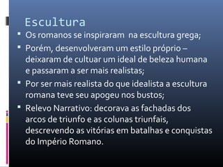 Escultura
 Os romanos se inspiraram na escultura grega;
 Porém, desenvolveram um estilo próprio –
deixaram de cultuar um ideal de beleza humana
e passaram a ser mais realistas;
 Por ser mais realista do que idealista a escultura
romana teve seu apogeu nos bustos;
 Relevo Narrativo: decorava as fachadas dos
arcos de triunfo e as colunas triunfais,
descrevendo as vitórias em batalhas e conquistas
do Império Romano.
 