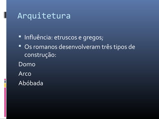 Arquitetura
 Influência: etruscos e gregos;
 Os romanos desenvolveram três tipos de
construção:
Domo
Arco
Abóbada
 