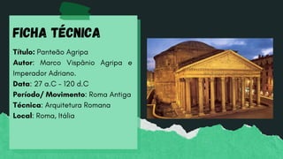 Título: Panteão Agripa
Autor: Marco Vispânio Agripa e
Imperador Adriano.
Data: 27 a.C - 120 d.C
Período/ Movimento: Roma Antiga
Técnica: Arquitetura Romana
Local: Roma, Itália
Ficha Técnica
 
