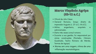 Marco Vispânio Agripa
Marco Vispânio Agripa
(63-12 a.C.)
(63-12 a.C.)
Oficial de Júlio César.
General Romano, braço direito do
imperador Augusto (r. 27 a.C.-14 d.C).
Militar, engenheiro, arquiteto e
administrador.
Eleito três vezes consul romano.
Durante a sua gestão, foi responsável por
várias construções (Panteão, Câmara
Quadrada, Teatro Romano de Mérida,
Termas de Agripa)
Morreu em uma viagem, vítima de uma
inflamação reumatológica.
 