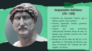 Imperador Adriano
Imperador Adriano
(76 - 138)
(76 - 138)
Sobrinho do imperador Trajano, que o
adotou, sendo o seu sucessor.
Terceiro imperador romano, governou
entre 117 - 138 d.C.
Viajava por suas províncias,
colecionando diversas obras de arte, no
espaço que mandou construir em Tivoli
(perto de Roma).
Morreu em 10 de Julho de 138 d.C e foi
sepultado no “Mausoléu de Adriano, que
hoje é chamado de “Castelo de Sant’
Angelo”, em Roma.
 