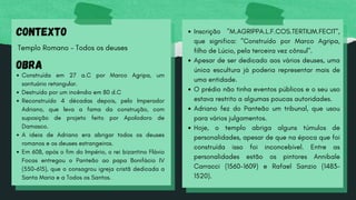CONTEXTO
Templo Romano - Todos os deuses
OBRA
Construída em 27 a.C por Marco Agripa, um
santuário retangular.
Destruído por um incêndio em 80 d.C
Reconstruído 4 décadas depois, pelo Imperador
Adriano, que leva a fama da construção, com
suposição de projeto feito por Apolodoro de
Damasco.
A ideia de Adriano era abrigar todos os deuses
romanos e os deuses estrangeiros.
Em 608, após o fim do Império, o rei bizantino Flávio
Focas entregou o Panteão ao papa Bonifácio IV
(550-615), que o consagrou igreja cristã dedicada a
Santa Maria e a Todos os Santos.
Inscrição "M.AGRIPPA.L.F.COS.TERTIUM.FECIT",
que significa: "Construído por Marco Agripa,
filho de Lúcio, pela terceira vez cônsul".
Apesar de ser dedicado aos vários deuses, uma
única escultura já poderia representar mais de
uma entidade.
O prédio não tinha eventos públicos e o seu uso
estava restrito a algumas poucas autoridades.
Adriano fez do Panteão um tribunal, que usou
para vários julgamentos.
Hoje, o templo abriga alguns túmulos de
personalidades, apesar de que na época que foi
construída isso foi inconcebível. Entre as
personalidades estão os pintores Annibale
Carracci (1560-1609) e Rafael Sanzio (1483-
1520).
 
