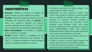 Rotunda: “edifício ou divisão em edifício de
planta circular ou oval e coberto por cúpula”
Frontão: “empena triangular formando o final da
inclinação da cobertura sobre um pórtico (a
área, com cobertura apoiada em colunas,
conduz à entrada de um edifício) [...] O frontão
era o coroamento da fachada do templo grego”
Bloco intermediário: no Panteão é a ligação
entre o pórtico e a rotunda
Oculus: “(Latim: “olho”) [...] qualquer um dos
vários elementos estruturais que lembram um
olho. [...] A abertura redonda no topo de alguns
domos, ou cúpulas, também é um oculus”
CARACTERÍSTICAS A fachada é derivada dos templos gregos , com
colunas segundo a ordem coríntia.
Sustentação do domo (estrutura circular): Para
construir essa cúpula, foi preciso um suporte estável
para as molduras de madeira sobre as quais o
concreto foi colocado. Quando concreto é
endurecido, os suportes são removidos. Foram
propostas várias hipóteses sobre como essas
estruturas temporárias foram mantidas ao longo do
tempo (ARCHEOROMA, 2020). Mas conforme
Charles River Editors (2020), não se sabe exatamente
como a estrutura do Panteão foi construída.
A altura da cúpula é igual ao diâmetro da base, o
que confere um perfeito equilíbrio.
A abertura circular no centro (óculo), projeta uma
sombra redonda (móvel), nas paredes do edifício.
Um total de 16 colunas sustentam o entablamento e o
frontão em frente à rotunda do Panteão.
 