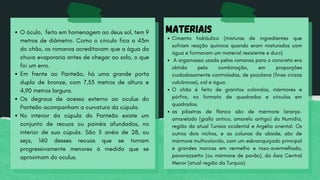 O óculo, feito em homenagem ao deus sol, tem 9
metros de diâmetro. Como o círculo fica a 43m
do chão, os romanos acreditavam que a água da
chuva evaporaria antes de chegar ao solo, o que
foi um erro.
Em frente ao Panteão, há uma grande porta
dupla de bronze, com 7,53 metros de altura e
4,90 metros largura.
Os degraus de acesso externo ao oculus do
Panteão acompanham a curvatura da cúpula.
No interior da cúpula do Panteão existe um
conjunto de recuos ou painéis afundados, no
interior de sua cúpula. São 5 anéis de 28, ou
seja, 140 desses recuos que se tornam
progressivamente menores à medida que se
aproximam do oculus.
Cimento hidráulico (misturas de ingredientes que
sofriam reação química quando eram misturados com
água e formavam um material resistente e duro)
A argamassa usada pelos romanos para o concreto era
obtida pela combinação, em proporções
cuidadosamente controladas, de pozolana (finas cinzas
vulcânicas), cal e água.
O chão é feito de granitos coloridos, mármores e
pórfiro, no formato de quadrados e círculos em
quadrados.
as pilastras de flanco são de mármore laranja-
amarelado (giallo antico, amarelo antigo) da Numídia,
região da atual Tunísia ocidental e Argélia oriental. Os
outros dois nichos, e as colunas da abside, são de
mármore multicolorido, com um esbranquiçado principal
e grandes marcas em vermelho e roxo-avermelhado,
pavonazzetto (ou mármore de pavão), da Ásia Central
Menor (atual região da Turquia).
MATERIAIS
 