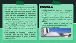 Nas capelas e em outros lugares, muito se perdeu,
inclusive havendo substituições das pedras
originais por bolinhas coloridas feitas em gesso
pintado. A razoável quantidade de revestimento
original que ainda resta deixa claro que as cores
branco, verde e cinza-verde aumentaram em
relação às outras cores.
As colunas externas originais eram de granito
egípcio cinza; as de dentro de granito egípcio em
tom avermelhado. Todas possuem êntase, uma sutil
diminuição de diâmetro à medida que aumentam.
Todas são monólitos e a base é de mármore
branco
Essa variedade de mármores (“panteão de
mármores”), vinda de várias partes do mundo,
fornece um lembrete visual do alcance do domínio
imperial romano.
CURIOSIDADE
Nos desenhos de Lúcio Costa para o Plano Piloto, é
possível reparar uma semelhança com a cúpula do
Panteão.
No volume, correspondente ao plenário, a cúpula
imaginada que serviria como espaço dedicado ao
Legislativo: a Câmara e o Senado - O Congresso
Nacional.
O projeto então passou a contar com duas
cúpulas, ambas desafiando as leis da física.
Niemeyer reinventou a cúpula.
 
