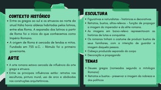 CONTEXTO HISTÓRICO
Entre os gregos ao sul e os etruscos ao norte da
atual Itália havia aldeias habitadas pelos latinos,
entre elas Roma. A expansão dos latinos a partir
de Roma foi o início do que conhecemos como
Império Romano.
A origem de Roma é cercada de lendas e mitos.
Fundada em 753 a.C. - Rômulo foi o primeiro
governante.
ARTE
A arte romana estava cercada de influência da arte
grega e etrusca.
Entre as principais influências estão: retratos nas
esculturas, pintura mural, uso de arco e abóbodas
nas construções arquitetônicas.
ESCULTURA
Figurativas e naturalistas - históricas e decorativas
Retratos, bustos, altos-relevos - função de propagar
a imagem do imperador e da elite romana.
As imagens em baixo-relevo representavam as
histórias de lutas e conquistas
Os romanos tinham o costume de produzir bustos de
seus familiares, com a intenção de guardar a
imagem daquela pessoa.
Cabeça produzida separado do corpo
Decoração e propaganda
TEMAS
Deuses gregos (nomeados segundo a mitologia
Romana)
Retratos e bustos - preservar a imagem da nobreza e
dos políticos
 