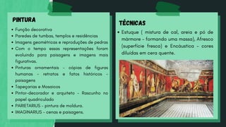 PINTURA
Função decorativa
Paredes de tumbas, templos e residências
Imagens geométricas e reproduções de pedras
Com o tempo essas representações foram
evoluindo para paisagens e imagens mais
figurativas.
Pinturas ornamentais - cópias de figuras
humanas - retratos e fatos históricos -
paisagens
Tapeçarias e Mosaicos
Pintor-decorador e arquiteto - Rascunho no
papel quadriculado
PARIETARIUS - pintura de moldura.
IMAGINARIUS - cenas e paisagens.
TÉCNICAS
Estuque ( mistura de cal, areia e pó de
mármore - formando uma massa), Afresco
(superfície fresca) e Encáustica - cores
diluídas em cera quente.
 