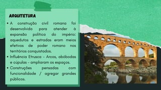 ARQUITETURA
A construção civil romana foi
desenvolvida para atender à
expansão política do império:
aquedutos e estradas eram meios
efetivos de poder romano nos
territórios conquistados.
Influência Etrusca - Arcos, abóbodas
e cúpulas - ampliaram os espaços.
Construções pensadas com
funcionalidade / agregar grandes
públicos.
 