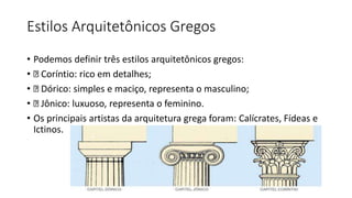 Estilos Arquitetônicos Gregos
• Podemos definir três estilos arquitetônicos gregos:
• Coríntio: rico em detalhes;
• Dórico: simples e maciço, representa o masculino;
• Jônico: luxuoso, representa o feminino.
• Os principais artistas da arquitetura grega foram: Calícrates, Fídeas e
Ictinos.
 