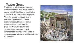 Teatro Grego
O teatro teve início com as festas em
honra aos deuses, mais precisamente
com o culto à Dionísio e se constituíam
numa parte das celebrações religiosas.
Além dos atores, contavam com o
coro que comentavam a cena e
explicavam as sutilezas das tramas
para o espectador. A tragédia
grega constitui uma das maiores
heranças artísticas desse povo e
são encenadas até hoje. Mais tarde, o
teatro passou a retratar o cotidiano através
da comédia.
 