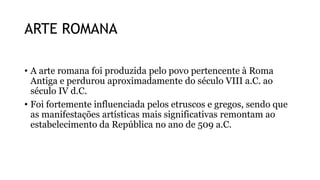 ARTE ROMANA
• A arte romana foi produzida pelo povo pertencente à Roma
Antiga e perdurou aproximadamente do século VIII a.C. ao
século IV d.C.
• Foi fortemente influenciada pelos etruscos e gregos, sendo que
as manifestações artísticas mais significativas remontam ao
estabelecimento da República no ano de 509 a.C.
 