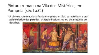 Pintura romana na Vila dos Mistérios, em
Pompeia (séc I a.C.)
• A pintura romana, classificada em quatro estilos, caracteriza-se ora
pelo colorido das paredes, ora pelo ilusionismo ou pela riqueza de
detalhes.
 