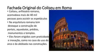 Fachada Original do Coliseu em Roma
• Coliseu, anfiteatro romano,
acomodava mais de 40 mil
pessoas para assistir os espetáculos
• Na arquitetura romana tem
destaque a construção de
portais, aquedutos, prédios,
monumentos e templos.
• Eles foram erigidos com praticidade
e inovação, como no caso do uso do
arco e da abóbada nas construções.
 