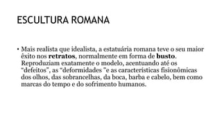 ESCULTURA ROMANA
• Mais realista que idealista, a estatuária romana teve o seu maior
êxito nos retratos, normalmente em forma de busto.
Reproduziam exatamente o modelo, acentuando até os
“defeitos”, as “deformidades "e as características fisionômicas
dos olhos, das sobrancelhas, da boca, barba e cabelo, bem como
marcas do tempo e do sofrimento humanos.
 