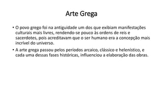 Arte Grega
• O povo grego foi na antiguidade um dos que exibiam manifestações
culturais mais livres, rendendo-se pouco às ordens de reis e
sacerdotes, pois acreditavam que o ser humano era a concepção mais
incrível do universo.
• A arte grega passou pelos períodos arcaico, clássico e helenístico, e
cada uma dessas fases históricas, influenciou a elaboração das obras.
 