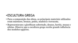 •ESCULTURA GREGA
• Para a composição das obras, os principais materiais utilizados
eram mármore, bronze, pedra, madeira e terracota.
• Representavam e glorificam sobretudo, deuses, heróis, musas e
atletas. Observe que a escultura grega recebe grande influência
dos modelos egípcios.
 
