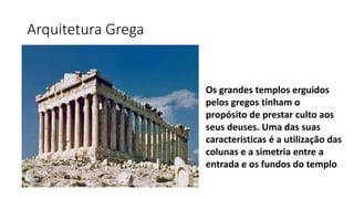 Arquitetura Grega
Os grandes templos erguidos
pelos gregos tinham o
propósito de prestar culto aos
seus deuses. Uma das suas
características é a utilização das
colunas e a simetria entre a
entrada e os fundos do templo.
 