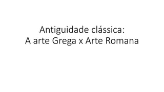 Antiguidade clássica:
A arte Grega x Arte Romana
 