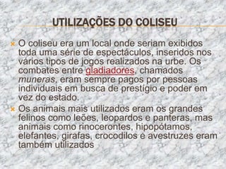 UTILIZAÇÕES DO COLISEU
 O coliseu era um local onde seriam exibidos
  toda uma série de espectáculos, inseridos nos
  vários tipos de jogos realizados na urbe. Os
  combates entre gladiadores, chamados
  muneras, eram sempre pagos por pessoas
  individuais em busca de prestígio e poder em
  vez do estado.
 Os animais mais utilizados eram os grandes
  felinos como leões, leopardos e panteras, mas
  animais como rinocerontes, hipopótamos,
  elefantes, girafas, crocodilos e avestruzes eram
  também utilizados
 