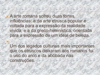    A arte romana sofreu duas fortes
    influências: a da arte etrusca popular e
    voltada para a expressão da realidade
    vivida, e a da greco-helenística, orientada
    para a expressão de um ideal de beleza.

    Um dos legados culturais mais importantes
    que os etruscos deixaram aos romanos foi
    o uso do arco e da abóbada nas
    construções.
 