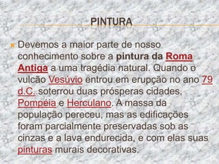 PINTURA

   Devemos a maior parte de nosso
    conhecimento sobre a pintura da Roma
    Antiga a uma tragédia natural. Quando o
    vulcão Vesúvio entrou em erupção no ano 79
    d.C. soterrou duas prósperas cidades,
    Pompéia e Herculano. A massa da
    população pereceu, mas as edificações
    foram parcialmente preservadas sob as
    cinzas e a lava endurecida, e com elas suas
    pinturas murais decorativas.
 