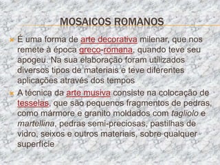 MOSAICOS ROMANOS
   É uma forma de arte decorativa milenar, que nos
    remete à época greco-romana, quando teve seu
    apogeu. Na sua elaboração foram utilizados
    diversos tipos de materiais e teve diferentes
    aplicações através dos tempos
   A técnica da arte musiva consiste na colocação de
    tesselas, que são pequenos fragmentos de pedras,
    como mármore e granito moldados com tagliolo e
    martellina, pedras semi-preciosas, pastilhas de
    vidro, seixos e outros materiais, sobre qualquer
    superfície
 